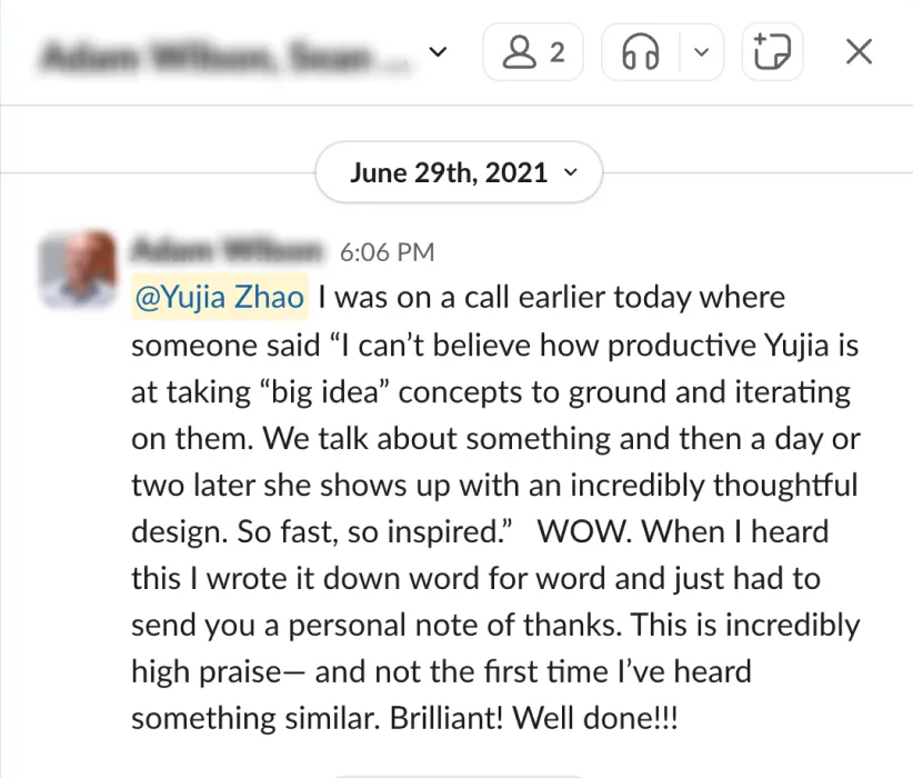 Slack message to Yujia, June 29, 2021: “I was on a call earlier today where someone said ‘I can’t believe how productive Yujia is at taking “big idea” concepts to ground and iterating on them. We talk about something and then a day or two later she shows up with an incredibly thoughtful design. So fast, so inspired.’ WOW. When I heard this I wrote it down word for word and just had to send you a personal note of thanks. This is incredibly high praise — and not the first time I’ve heard something similar. Brilliant! Well done!!!”