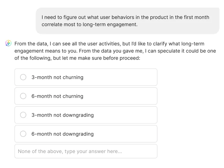 An agent conversation. The user writes: "I need to figure out what user behaviors in the product in the first month correlate most to long-term engagement." The agent replies that it can see all the user activities but would like to clarify what long-term engagement means, and offers options: 3-month not churning, 6-month not churning, 3-month not downgrading, 6-month not downgrading, or none of the above with a field to type an answer.